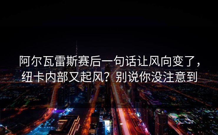 阿尔瓦雷斯赛后一句话让风向变了，纽卡内部又起风？别说你没注意到