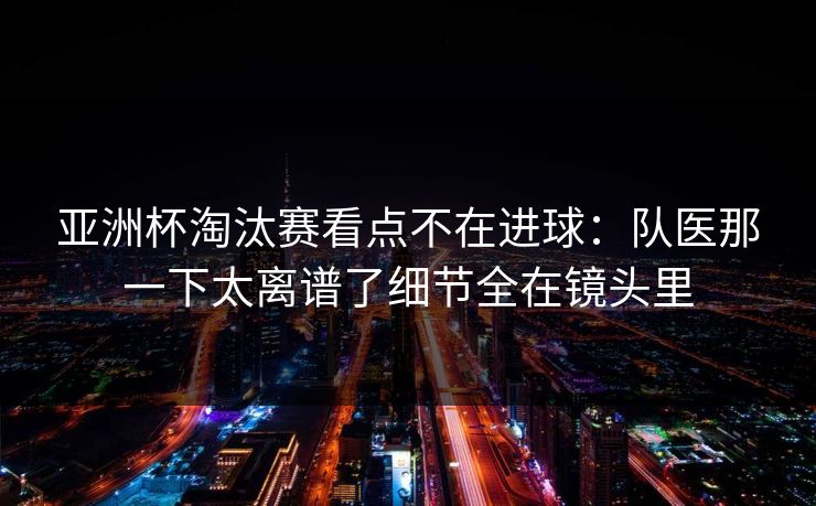 亚洲杯淘汰赛看点不在进球：队医那一下太离谱了细节全在镜头里