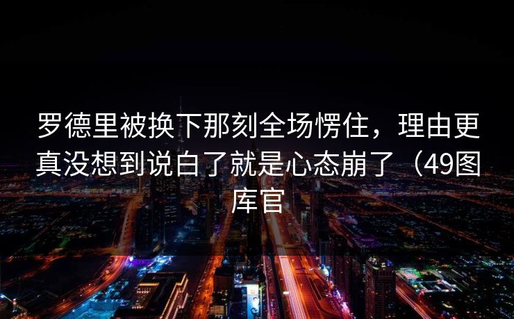 罗德里被换下那刻全场愣住，理由更真没想到说白了就是心态崩了（49图库官