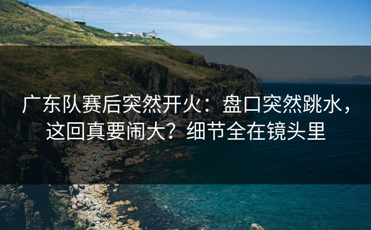 广东队赛后突然开火：盘口突然跳水，这回真要闹大？细节全在镜头里