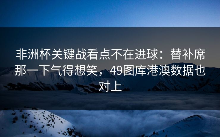 非洲杯关键战看点不在进球：替补席那一下气得想笑，49图库港澳数据也对上