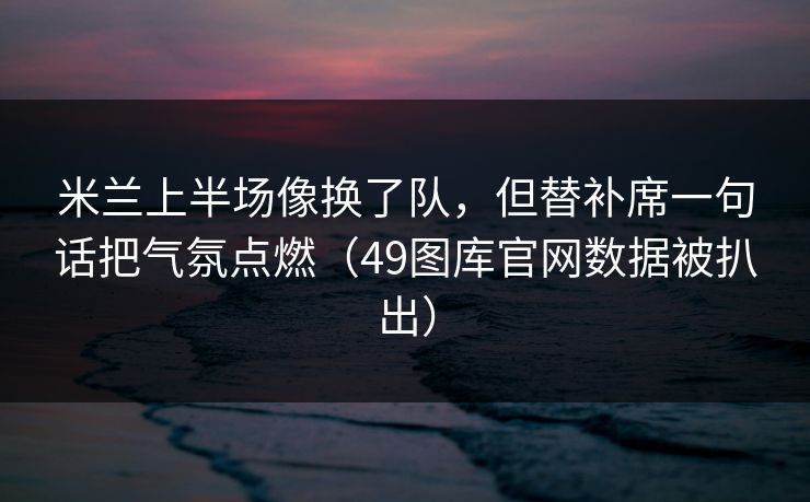 米兰上半场像换了队，但替补席一句话把气氛点燃（49图库官网数据被扒出）