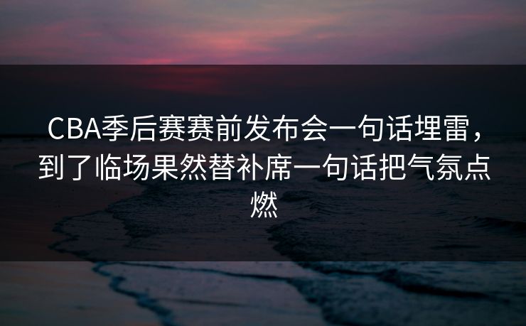 CBA季后赛赛前发布会一句话埋雷，到了临场果然替补席一句话把气氛点燃