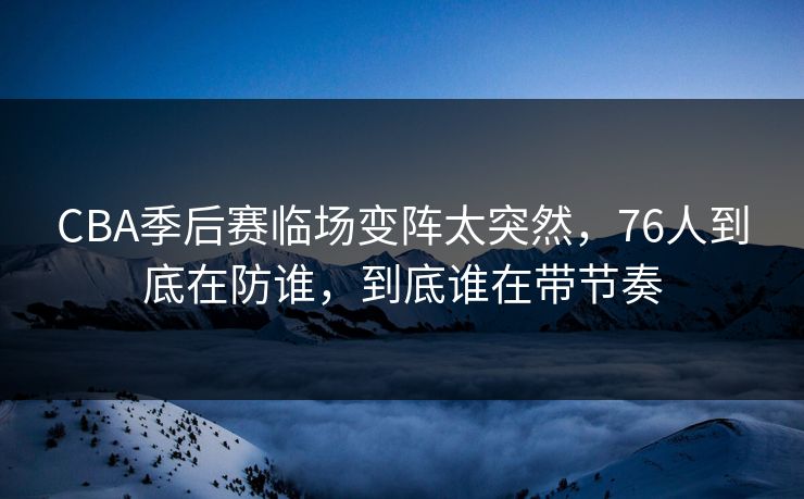 CBA季后赛临场变阵太突然，76人到底在防谁，到底谁在带节奏