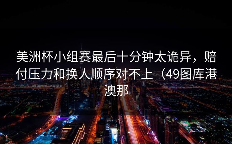 美洲杯小组赛最后十分钟太诡异，赔付压力和换人顺序对不上（49图库港澳那