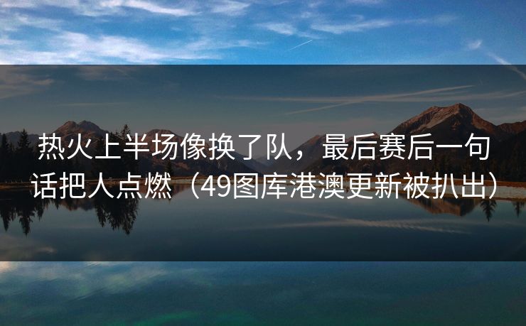 热火上半场像换了队，最后赛后一句话把人点燃（49图库港澳更新被扒出）  第1张