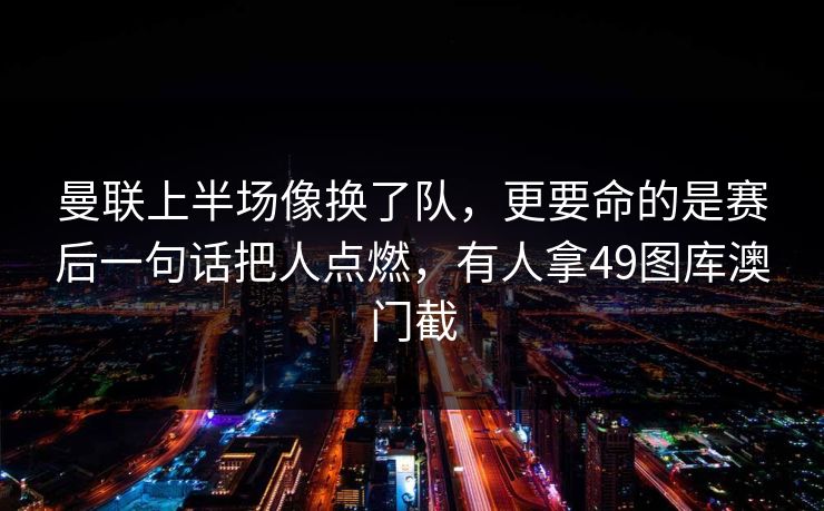 曼联上半场像换了队，更要命的是赛后一句话把人点燃，有人拿49图库澳门截