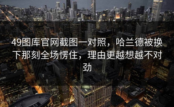 49图库官网截图一对照，哈兰德被换下那刻全场愣住，理由更越想越不对劲