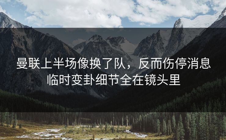 曼联上半场像换了队，反而伤停消息临时变卦细节全在镜头里
