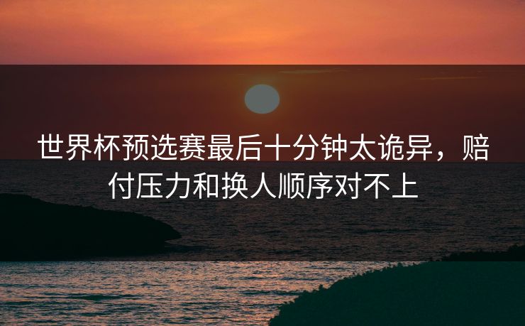 世界杯预选赛最后十分钟太诡异，赔付压力和换人顺序对不上