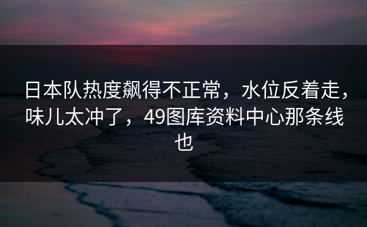 日本队热度飙得不正常，水位反着走，味儿太冲了，49图库资料中心那条线也