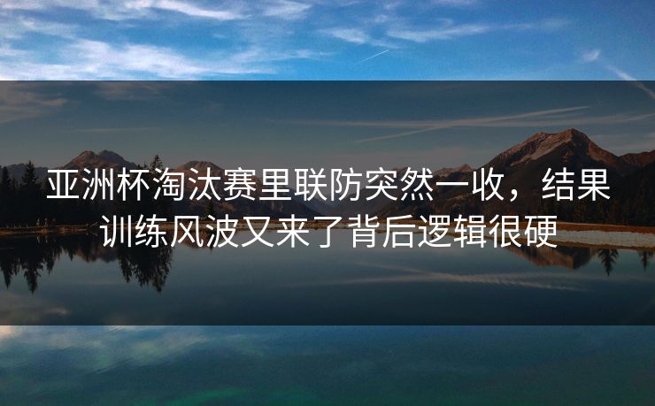 亚洲杯淘汰赛里联防突然一收，结果训练风波又来了背后逻辑很硬