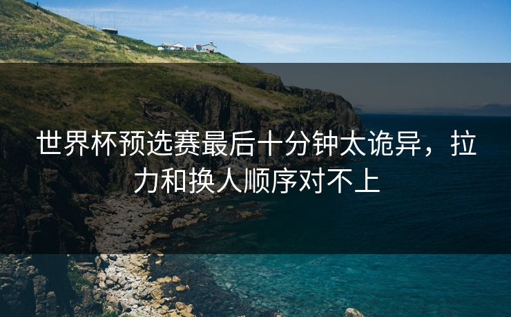 世界杯预选赛最后十分钟太诡异，拉力和换人顺序对不上