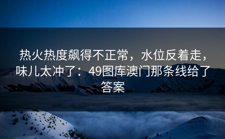 热火热度飙得不正常，水位反着走，味儿太冲了：49图库澳门那条线给了答案