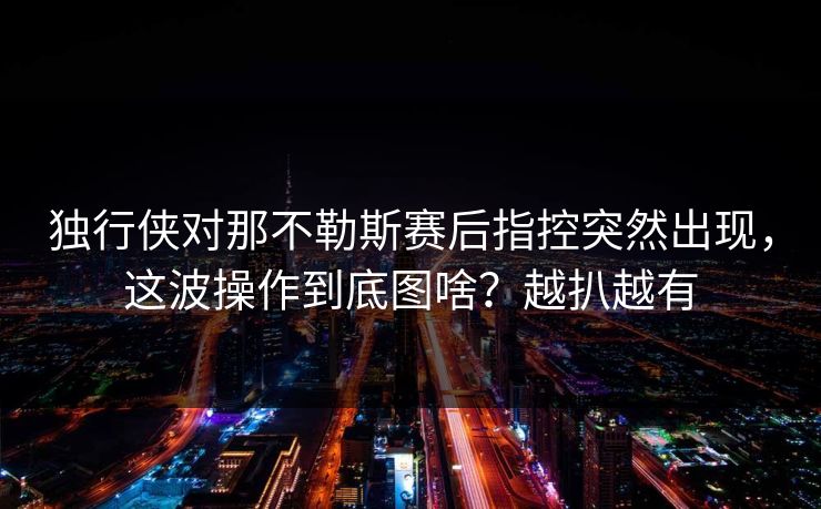 独行侠对那不勒斯赛后指控突然出现，这波操作到底图啥？越扒越有
