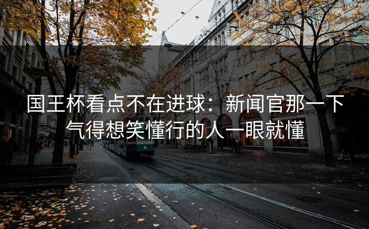国王杯看点不在进球：新闻官那一下气得想笑懂行的人一眼就懂