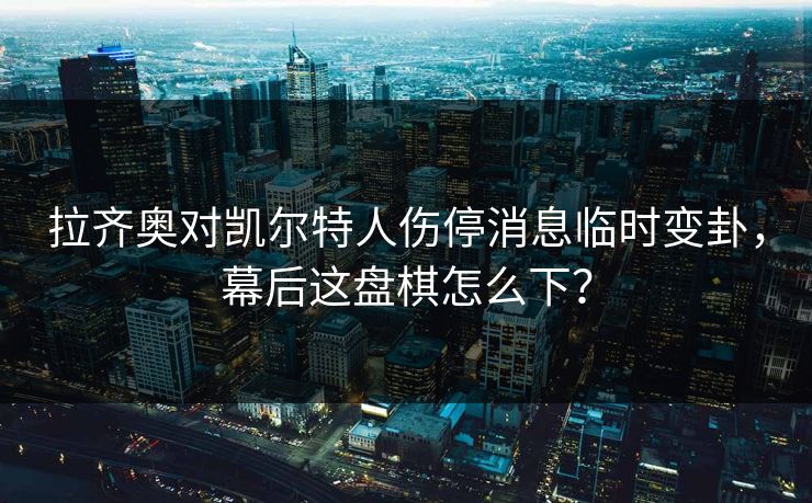 拉齐奥对凯尔特人伤停消息临时变卦，幕后这盘棋怎么下？