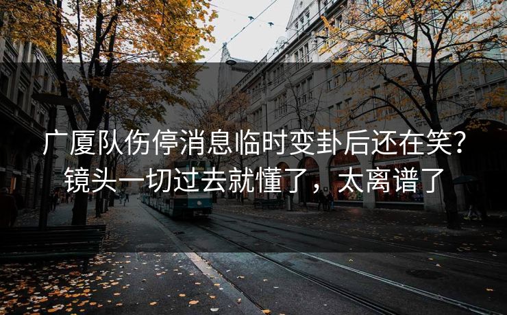 广厦队伤停消息临时变卦后还在笑？镜头一切过去就懂了，太离谱了