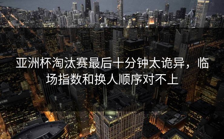 亚洲杯淘汰赛最后十分钟太诡异，临场指数和换人顺序对不上