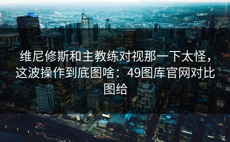维尼修斯和主教练对视那一下太怪，这波操作到底图啥：49图库官网对比图给
