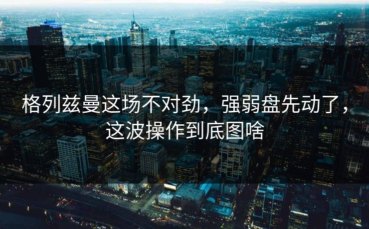 格列兹曼这场不对劲,强弱盘先动了,这波操作到底图啥 第1张 格列兹曼这场不对劲,强弱盘先动了,这波操作到底图啥 第1张