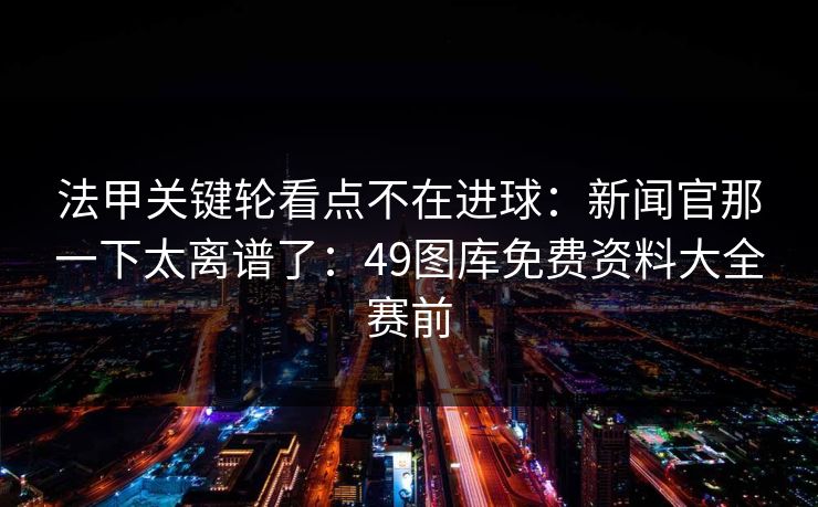法甲关键轮看点不在进球：新闻官那一下太离谱了：49图库免费资料大全赛前  第1张