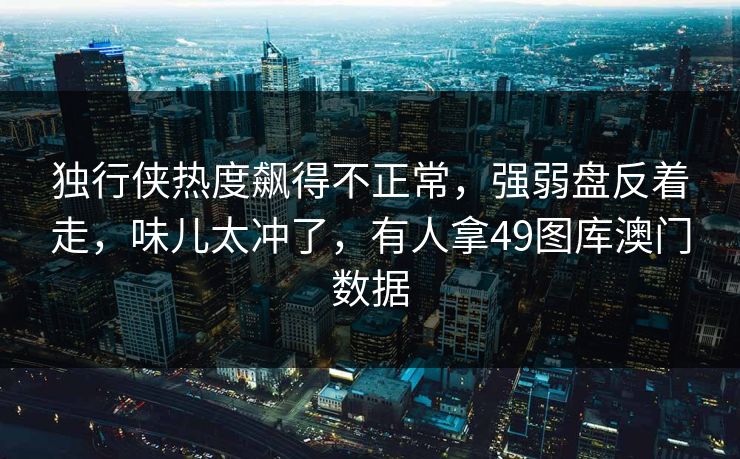 独行侠热度飙得不正常，强弱盘反着走，味儿太冲了，有人拿49图库澳门数据