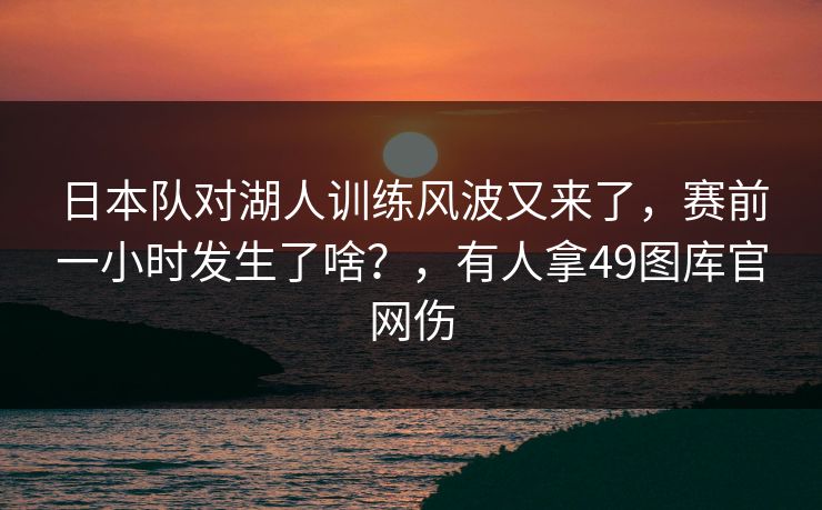 日本队对湖人训练风波又来了，赛前一小时发生了啥？，有人拿49图库官网伤