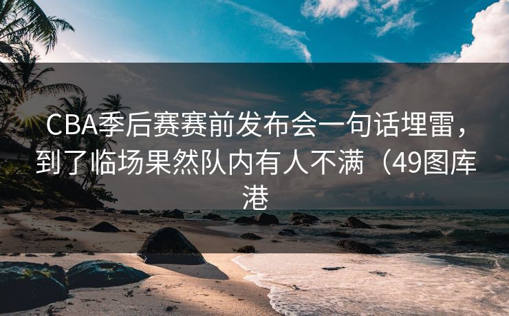 CBA季后赛赛前发布会一句话埋雷，到了临场果然队内有人不满（49图库港