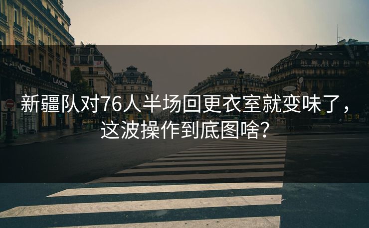 新疆队对76人半场回更衣室就变味了，这波操作到底图啥？