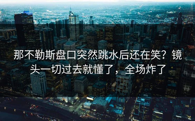 那不勒斯盘口突然跳水后还在笑？镜头一切过去就懂了，全场炸了