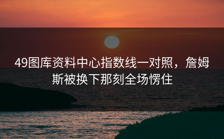 49图库资料中心指数线一对照，詹姆斯被换下那刻全场愣住