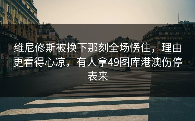 维尼修斯被换下那刻全场愣住，理由更看得心凉，有人拿49图库港澳伤停表来