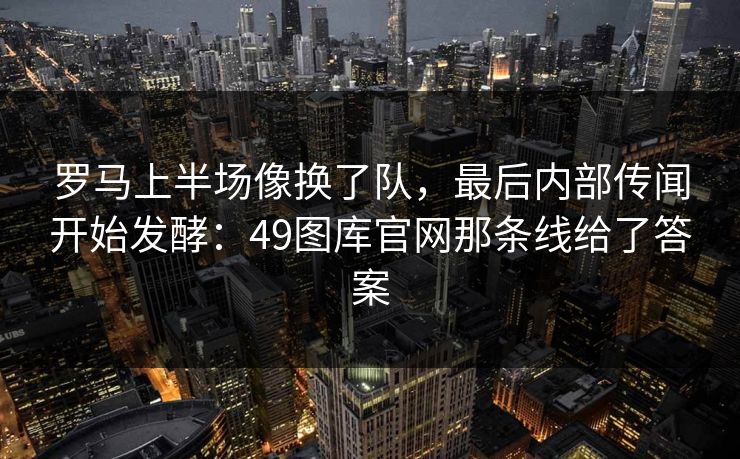 罗马上半场像换了队，最后内部传闻开始发酵：49图库官网那条线给了答案