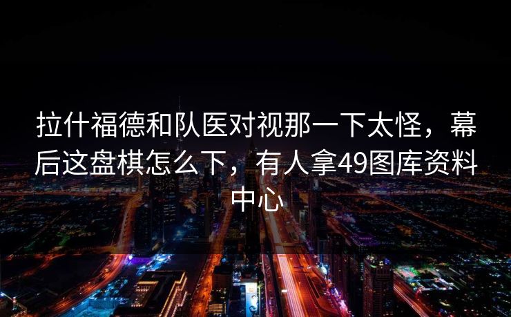 拉什福德和队医对视那一下太怪，幕后这盘棋怎么下，有人拿49图库资料中心