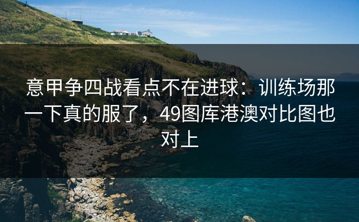 意甲争四战看点不在进球：训练场那一下真的服了，49图库港澳对比图也对上