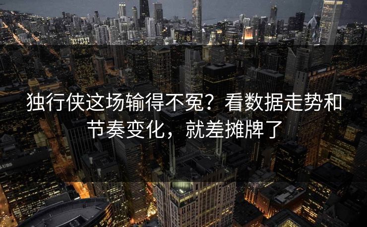 独行侠这场输得不冤？看数据走势和节奏变化，就差摊牌了