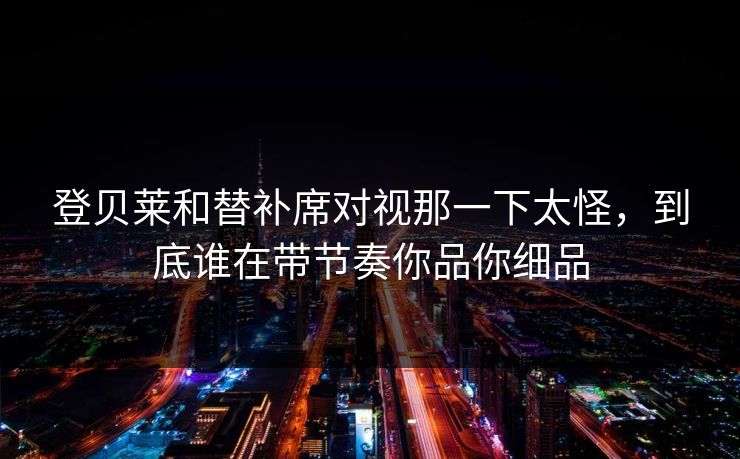 登贝莱和替补席对视那一下太怪，到底谁在带节奏你品你细品