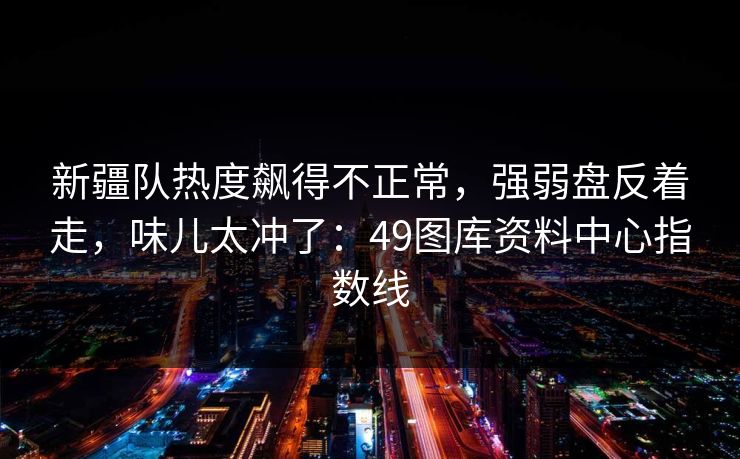 新疆队热度飙得不正常，强弱盘反着走，味儿太冲了：49图库资料中心指数线