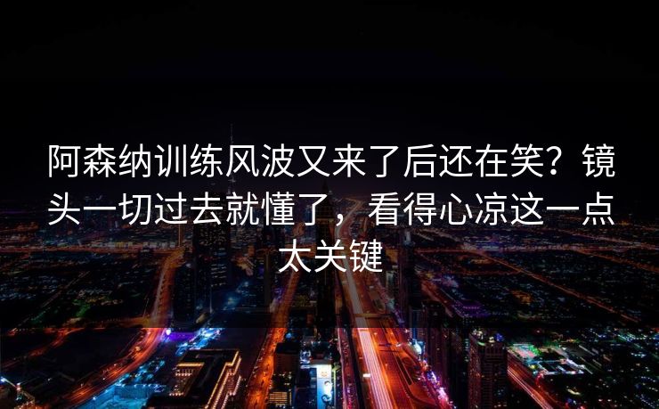 阿森纳训练风波又来了后还在笑？镜头一切过去就懂了，看得心凉这一点太关键