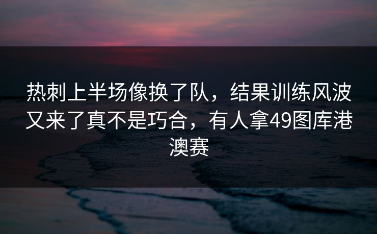 热刺上半场像换了队，结果训练风波又来了真不是巧合，有人拿49图库港澳赛  第1张