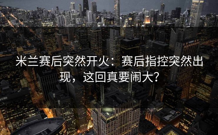 米兰赛后突然开火：赛后指控突然出现，这回真要闹大？  第1张