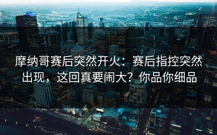 摩纳哥赛后突然开火：赛后指控突然出现，这回真要闹大？你品你细品  第1张