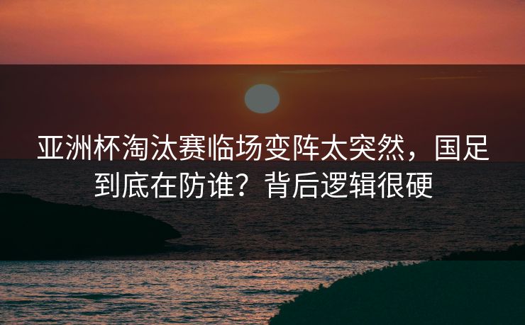 亚洲杯淘汰赛临场变阵太突然，国足到底在防谁？背后逻辑很硬  第1张