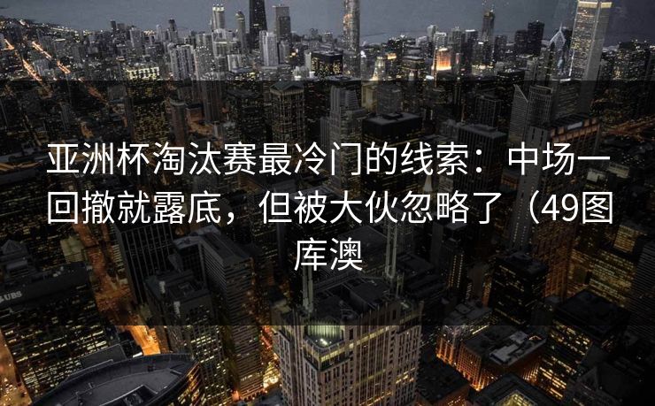 亚洲杯淘汰赛最冷门的线索：中场一回撤就露底，但被大伙忽略了（49图库澳  第1张
