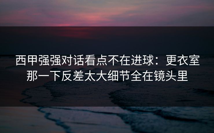 西甲强强对话看点不在进球：更衣室那一下反差太大细节全在镜头里  第1张
