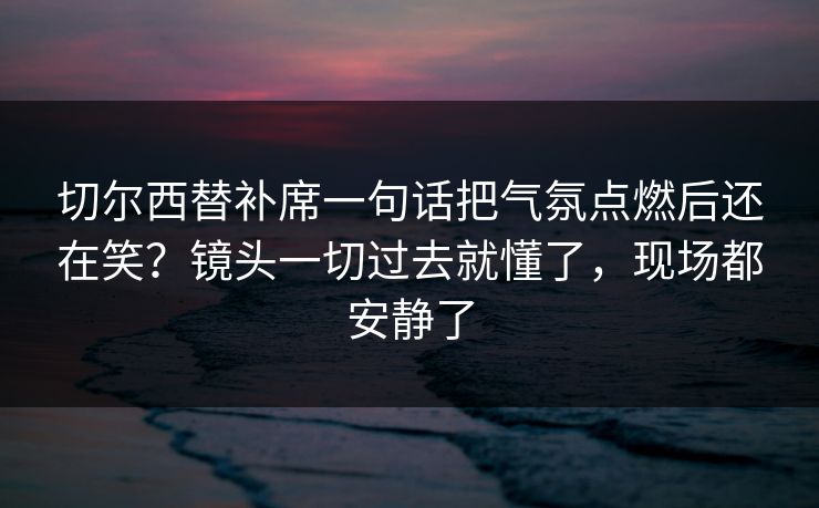 切尔西替补席一句话把气氛点燃后还在笑？镜头一切过去就懂了，现场都安静了