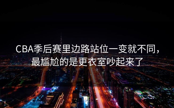 CBA季后赛里边路站位一变就不同，最尴尬的是更衣室吵起来了