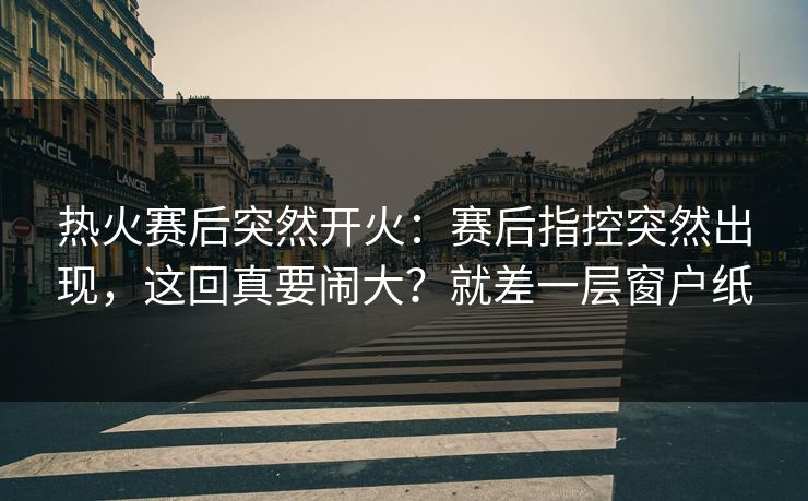 热火赛后突然开火：赛后指控突然出现，这回真要闹大？就差一层窗户纸